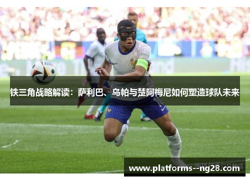 铁三角战略解读：萨利巴、乌帕与楚阿梅尼如何塑造球队未来
