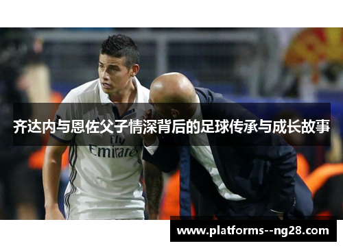 齐达内与恩佐父子情深背后的足球传承与成长故事