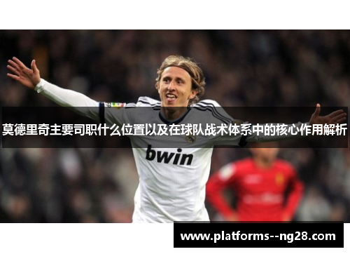 莫德里奇主要司职什么位置以及在球队战术体系中的核心作用解析