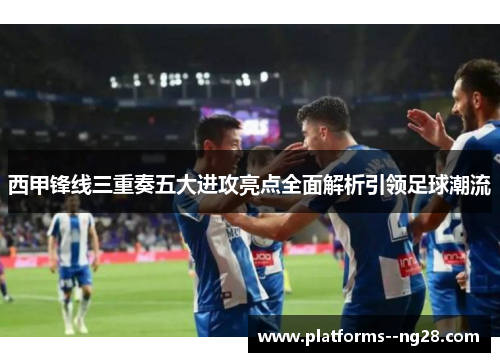 西甲锋线三重奏五大进攻亮点全面解析引领足球潮流