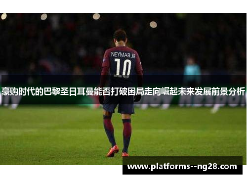 豪购时代的巴黎圣日耳曼能否打破困局走向崛起未来发展前景分析