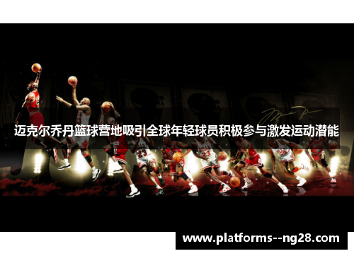 迈克尔乔丹篮球营地吸引全球年轻球员积极参与激发运动潜能 迈克尔乔丹篮球营地吸引全球年轻球员积极参与激发运动潜能