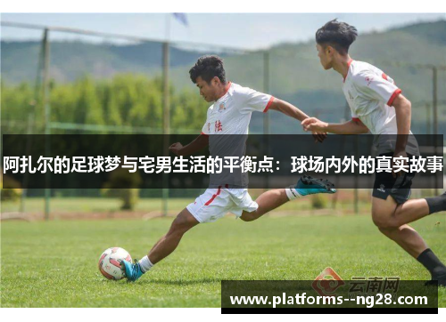 阿扎尔的足球梦与宅男生活的平衡点:球场内外的真实故事 阿扎尔的足球梦与宅男生活的平衡点:球场内外的真实故事