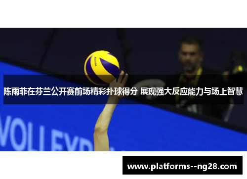 陈雨菲在芬兰公开赛前场精彩扑球得分 展现强大反应能力与场上智慧 陈雨菲在芬兰公开赛前场精彩扑球得分 展现强大反应能力与场上智慧