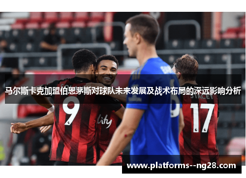 马尔斯卡克加盟伯恩茅斯对球队未来发展及战术布局的深远影响分析