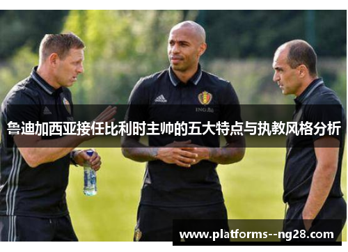 鲁迪加西亚接任比利时主帅的五大特点与执教风格分析