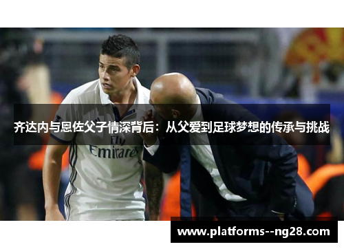 齐达内与恩佐父子情深背后：从父爱到足球梦想的传承与挑战