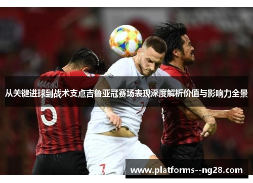 从关键进球到战术支点吉鲁亚冠赛场表现深度解析价值与影响力全景 从关键进球到战术支点吉鲁亚冠赛场表现深度解析价值与影响力全景
