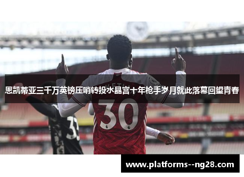恩凯蒂亚三千万英镑压哨转投水晶宫十年枪手岁月就此落幕回望青春 恩凯蒂亚三千万英镑压哨转投水晶宫十年枪手岁月就此落幕回望青春