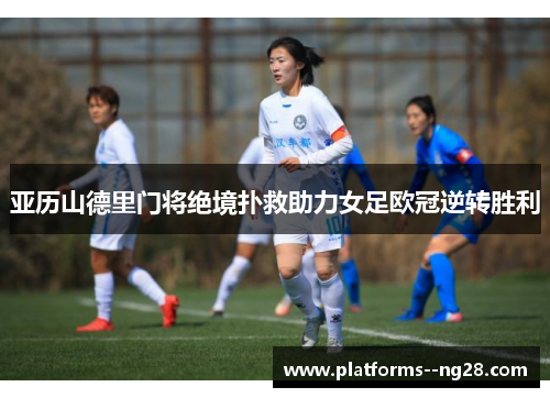 亚历山德里门将绝境扑救助力女足欧冠逆转胜利 亚历山德里门将绝境扑救助力女足欧冠逆转胜利