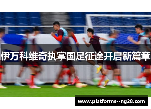 伊万科维奇执掌国足征途开启新篇章 伊万科维奇执掌国足征途开启新篇章